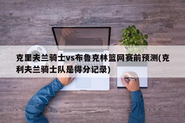 克里夫兰骑士vs布鲁克林篮网赛前预测(克利夫兰骑士队是得分记录)