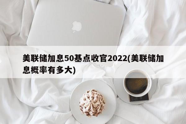 美联储加息50基点收官2022(美联储加息概率有多大)